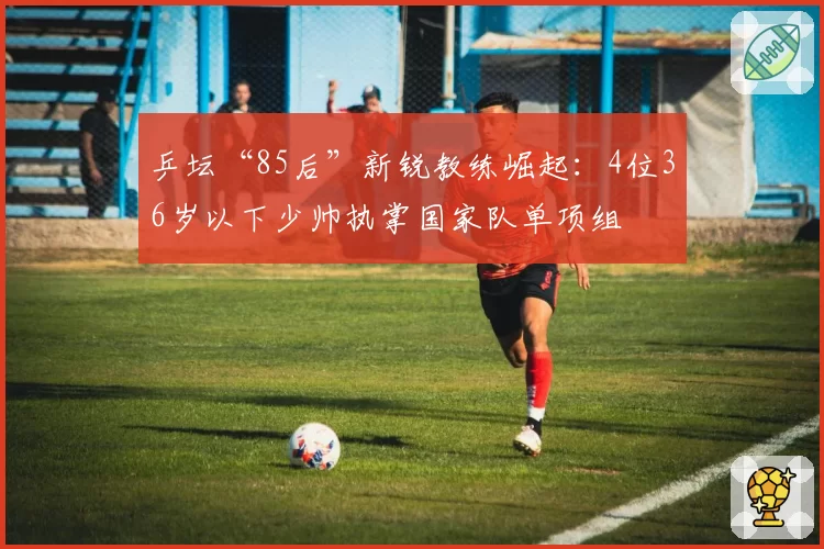 乒坛“85后”新锐教练崛起：4位36岁以下少帅执掌国家队单项组
