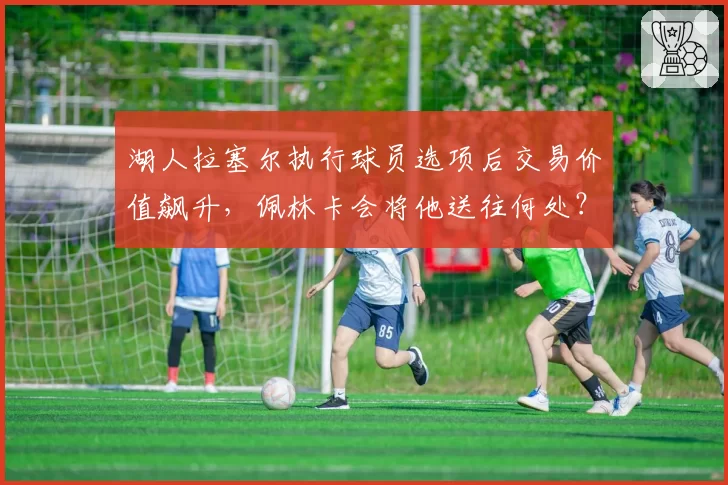湖人拉塞尔执行球员选项后交易价值飙升，佩林卡会将他送往何处？