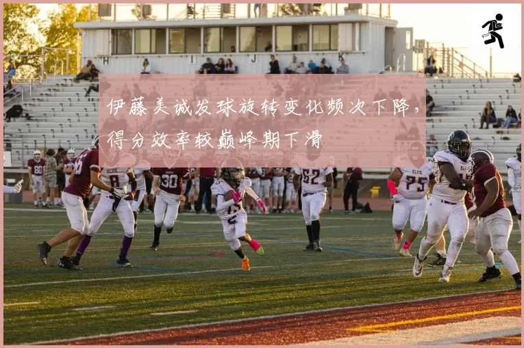 伊藤美诚发球旋转变化频次下降，得分效率较巅峰期下滑
