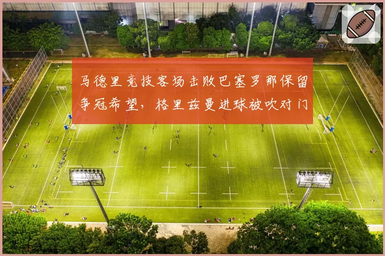 马德里竞技客场击败巴塞罗那保留争冠希望，格里兹曼进球被吹对门将犯规西蒙尼赛后引用13条规则炮轰主裁判