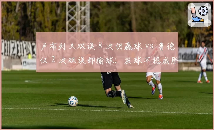 卢布列夫双误 8 次仍赢球 vs 鲁德仅 2 次双误却输球：发球不稳成胜负关键