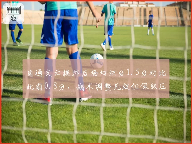南通支云换帅后场均积分1.5分对比此前0.8分，战术调整见效但保级压力仍存