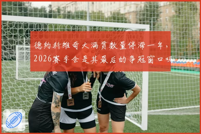 德约科维奇大满贯数量停滞一年，2026赛季会是其最后的争冠窗口吗？