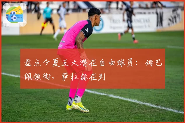 盘点今夏五大潜在自由球员:姆巴佩领衔,萨拉赫在列