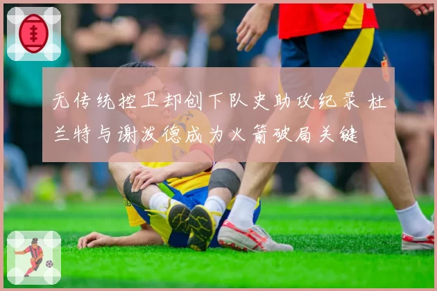 无传统控卫却创下队史助攻纪录 杜兰特与谢泼德成为火箭破局关键