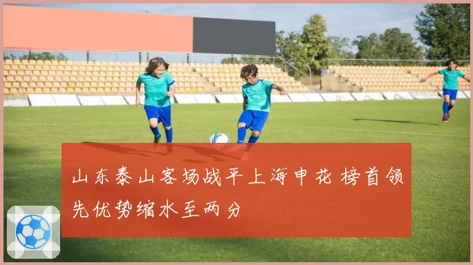 山东泰山客场战平上海申花 榜首领先优势缩水至两分