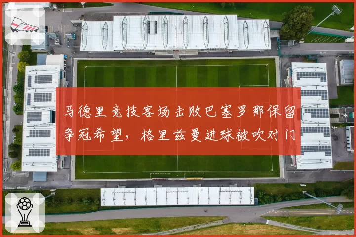 马德里竞技客场击败巴塞罗那保留争冠希望，格里兹曼进球被吹对门将犯规西蒙尼赛后引用13条规则炮轰主裁判