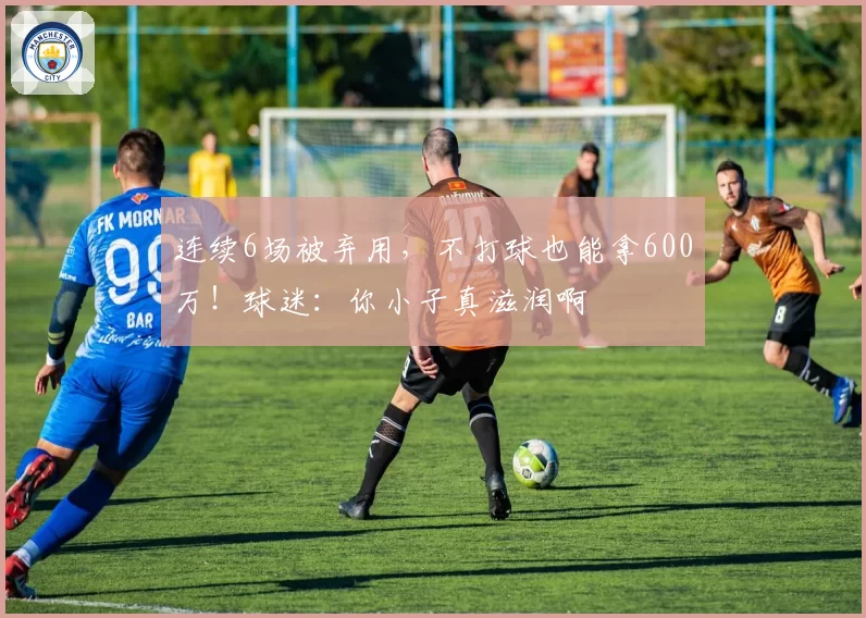 连续6场被弃用，不打球也能拿600万！球迷：你小子真滋润啊