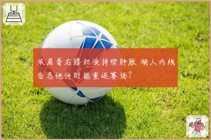 浓眉哥右膝积液持续肿胀 湖人内线告急他何时能重返赛场？