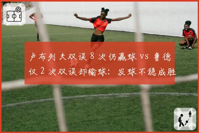 卢布列夫双误 8 次仍赢球 vs 鲁德仅 2 次双误却输球：发球不稳成胜负关键