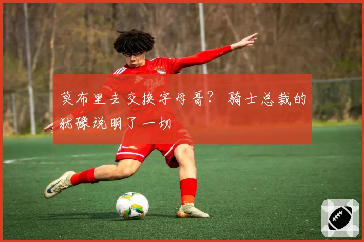 莫布里去交换字母哥？ 骑士总裁的犹豫说明了一切
