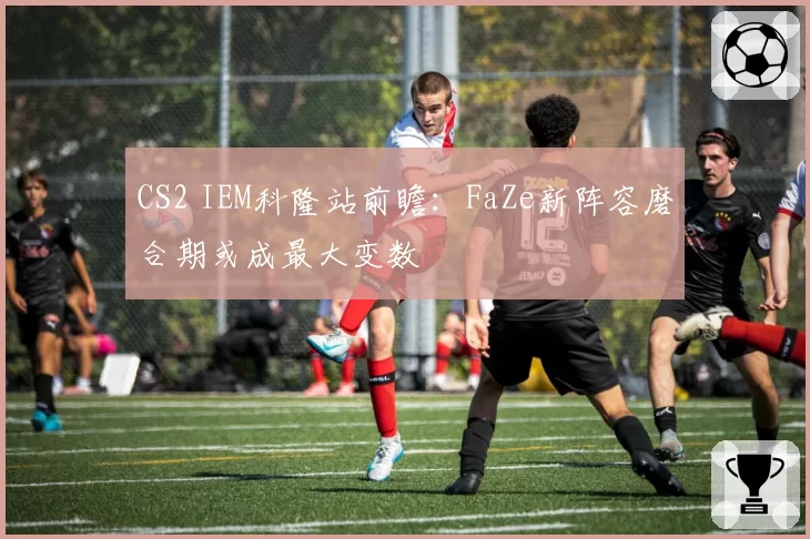 CS2 IEM科隆站前瞻:FaZe新阵容磨合期或成最大变数