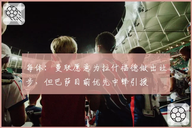 每体：曼联愿意为拉什福德做出让步，但巴萨目前优先中锋引援