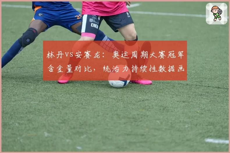 林丹vs安赛龙：奥运周期大赛冠军含金量对比，统治力持续性数据画像