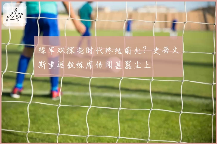 绿军双探花时代终结前兆？史蒂文斯重返教练席传闻甚嚣尘上