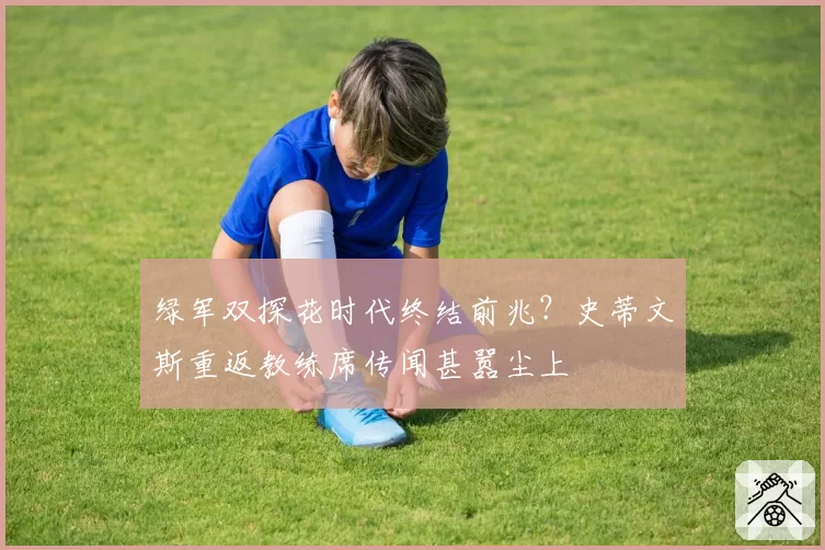 绿军双探花时代终结前兆？史蒂文斯重返教练席传闻甚嚣尘上