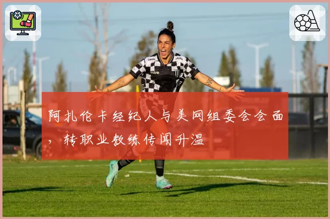 阿扎伦卡经纪人与美网组委会会面，转职业教练传闻升温