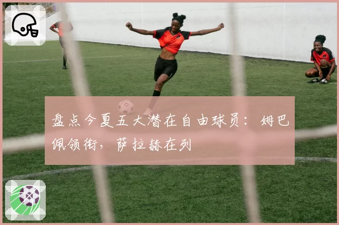 盘点今夏五大潜在自由球员:姆巴佩领衔,萨拉赫在列