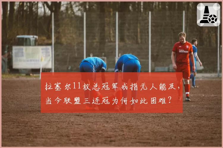 拉塞尔11枚总冠军戒指无人能及，当今联盟三连冠为何如此困难？