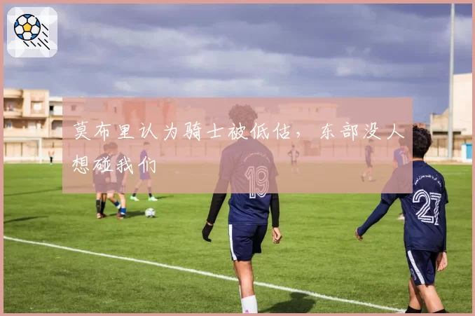 莫布里认为骑士被低估,东部没人想碰我们