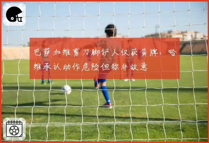 巴萨加维剪刀脚铲人仅获黄牌，哈维承认动作危险但称非故意