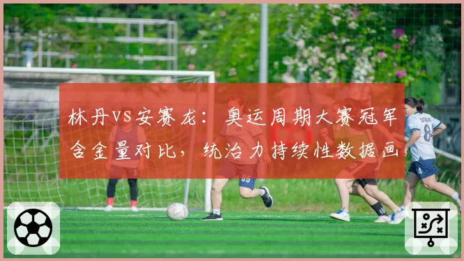 林丹vs安赛龙：奥运周期大赛冠军含金量对比，统治力持续性数据画像