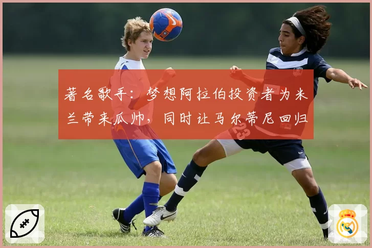 著名歌手:梦想阿拉伯投资者为米兰带来瓜帅,同时让马尔蒂尼回归