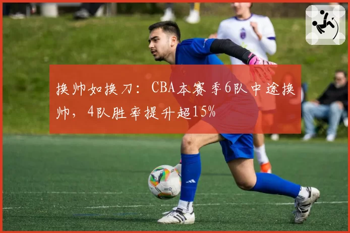 换帅如换刀：CBA本赛季6队中途换帅，4队胜率提升超15%