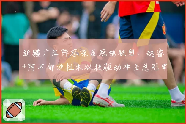 新疆广汇阵容深度冠绝联盟，赵睿+阿不都沙拉木双核驱动冲击总冠军