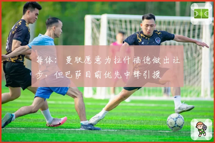 每体：曼联愿意为拉什福德做出让步，但巴萨目前优先中锋引援