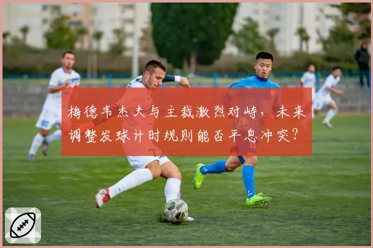 梅德韦杰夫与主裁激烈对峙,未来调整发球计时规则能否平息冲突?