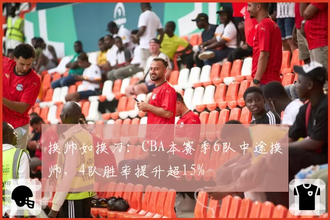换帅如换刀：CBA本赛季6队中途换帅，4队胜率提升超15%