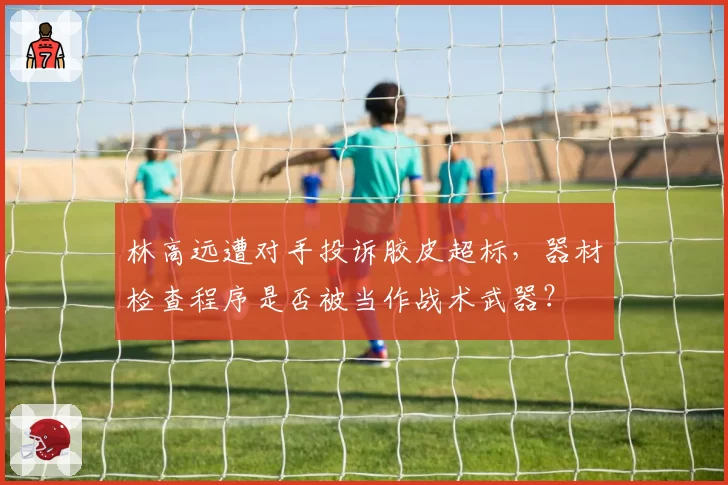 林高远遭对手投诉胶皮超标，器材检查程序是否被当作战术武器？