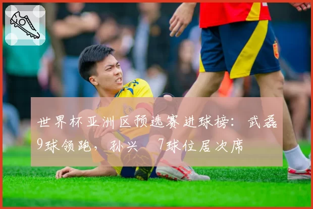世界杯亚洲区预选赛进球榜：武磊9球领跑，孙兴慜7球位居次席