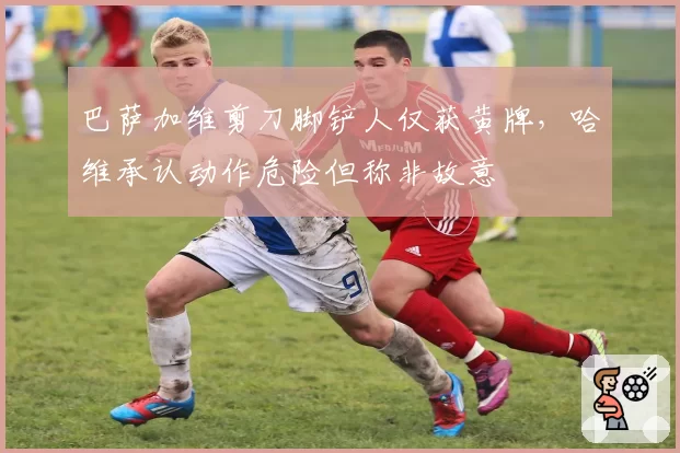 巴萨加维剪刀脚铲人仅获黄牌，哈维承认动作危险但称非故意