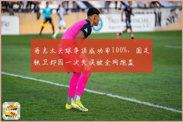 蒋光太头球争顶成功率100%，国足铁卫却因一次失误被全网炮轰
