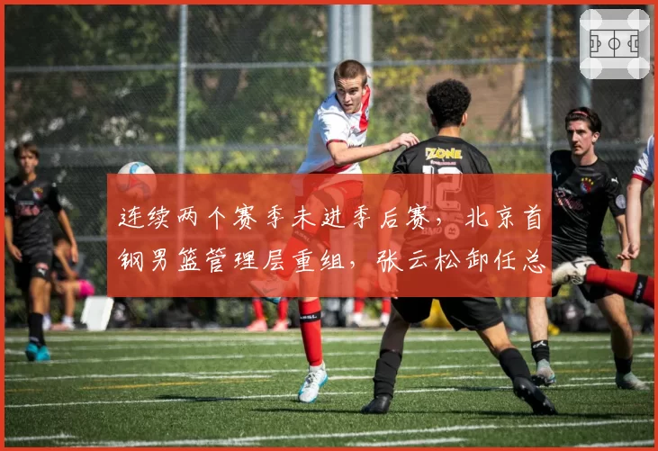 连续两个赛季未进季后赛，北京首钢男篮管理层重组，张云松卸任总经理