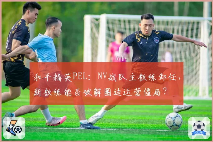 和平精英PEL：NV战队主教练卸任，新教练能否破解圈边运营僵局？