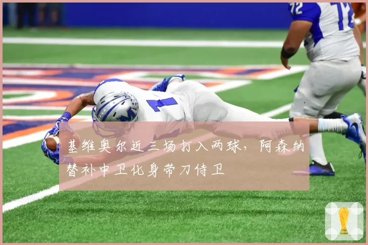 基维奥尔近三场打入两球,阿森纳替补中卫化身带刀侍卫