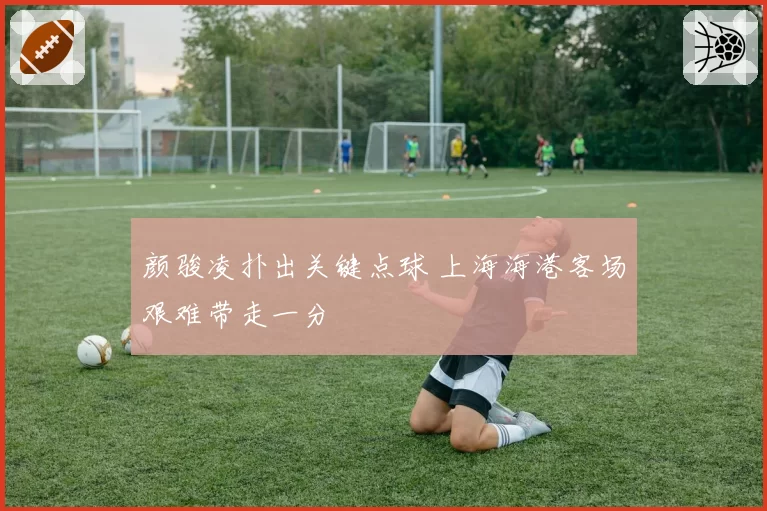 颜骏凌扑出关键点球 上海海港客场艰难带走一分