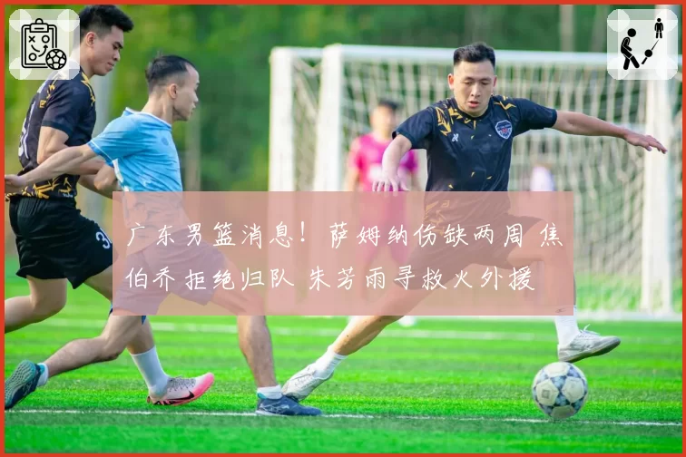 广东男篮消息!萨姆纳伤缺两周 焦伯乔拒绝归队 朱芳雨寻救火外援