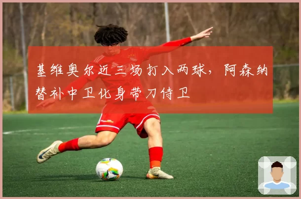基维奥尔近三场打入两球,阿森纳替补中卫化身带刀侍卫