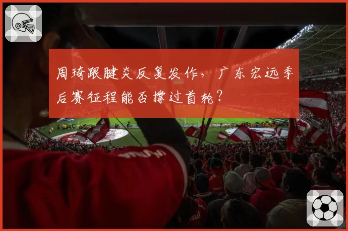 周琦跟腱炎反复发作，广东宏远季后赛征程能否撑过首轮？