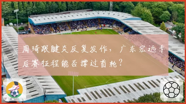 周琦跟腱炎反复发作，广东宏远季后赛征程能否撑过首轮？