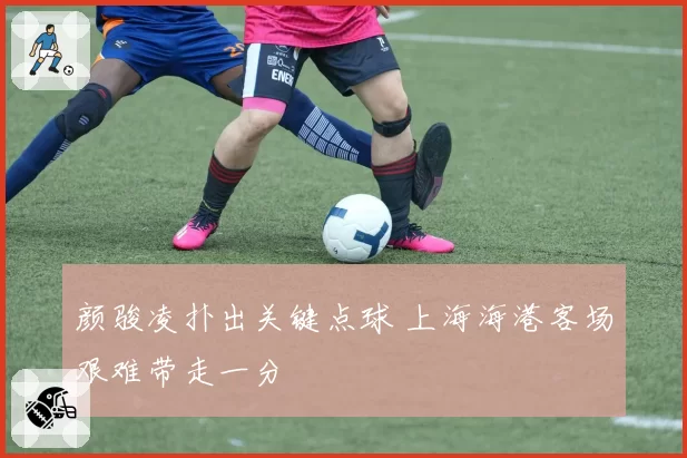 颜骏凌扑出关键点球 上海海港客场艰难带走一分