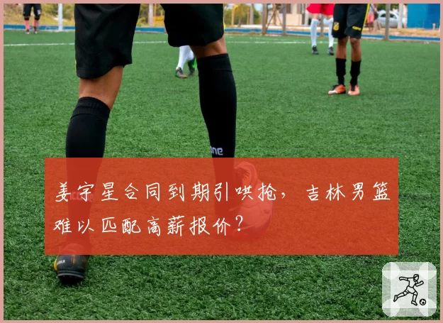 姜宇星合同到期引哄抢，吉林男篮难以匹配高薪报价？