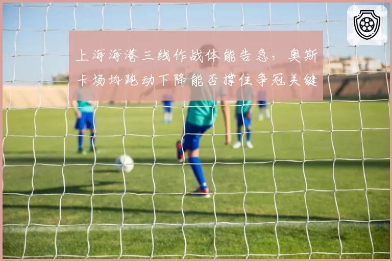 上海海港三线作战体能告急，奥斯卡场均跑动下降能否撑住争冠关键期？