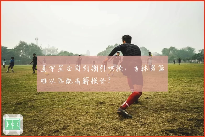 姜宇星合同到期引哄抢，吉林男篮难以匹配高薪报价？