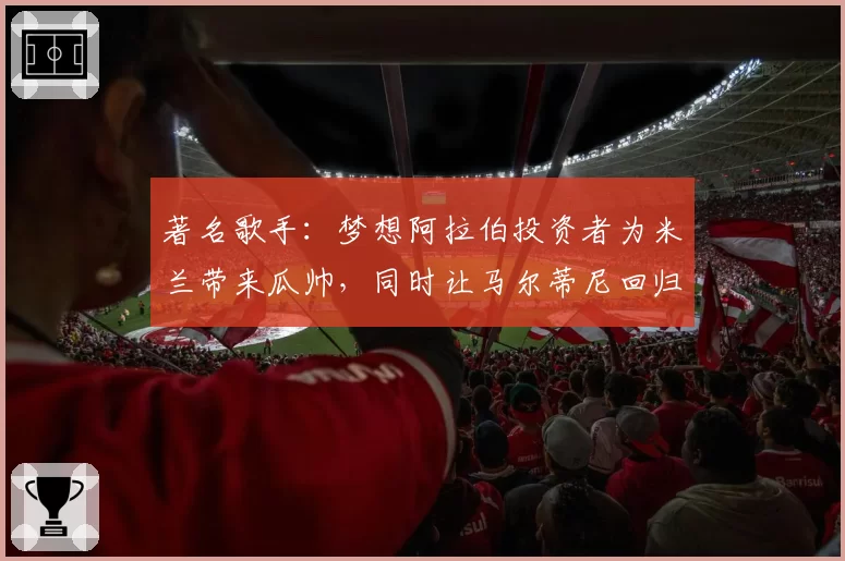 著名歌手:梦想阿拉伯投资者为米兰带来瓜帅,同时让马尔蒂尼回归