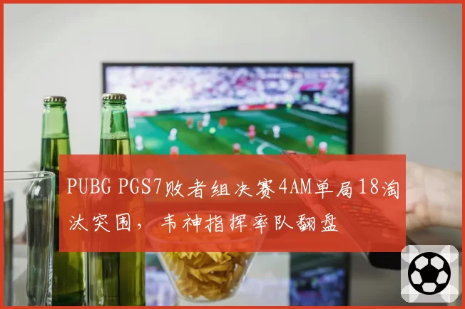 PUBG PGS7败者组决赛4AM单局18淘汰突围，韦神指挥率队翻盘